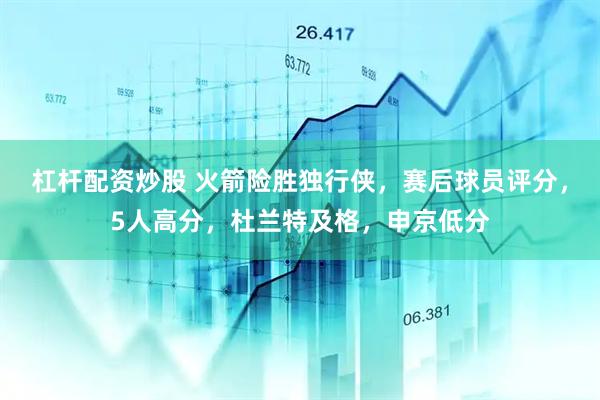 杠杆配资炒股 火箭险胜独行侠，赛后球员评分，5人高分，杜兰特及格，申京低分