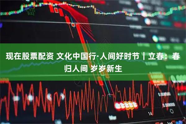 现在股票配资 文化中国行·人间好时节｜立春：春归人间 岁岁新生