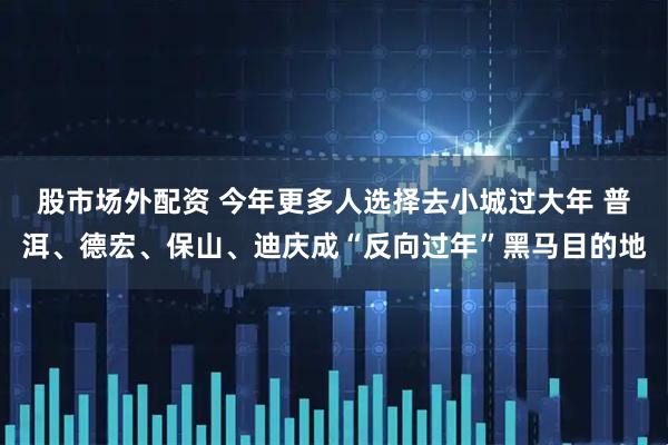 股市场外配资 今年更多人选择去小城过大年 普洱、德宏、保山、迪庆成“反向过年”黑马目的地