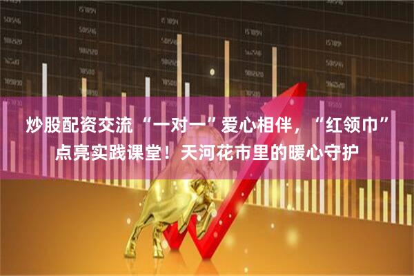 炒股配资交流 “一对一”爱心相伴，“红领巾”点亮实践课堂！天河花市里的暖心守护