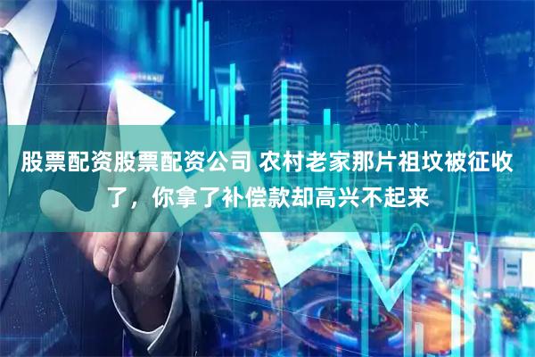 股票配资股票配资公司 农村老家那片祖坟被征收了，你拿了补偿款却高兴不起来