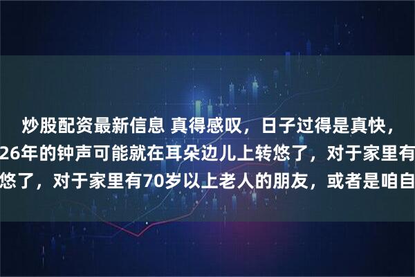 炒股配资最新信息 真得感叹，日子过得是真快，等咱们恍过神来，2026年的钟声可能就在耳朵边儿上转悠了，对于家里有70岁以上老人的朋友，或者是咱自个儿刚跨