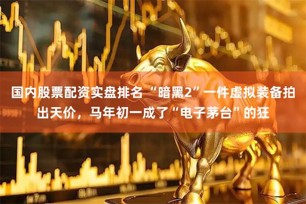 国内股票配资实盘排名 “暗黑2”一件虚拟装备拍出天价，马年初一成了“电子茅台”的狂