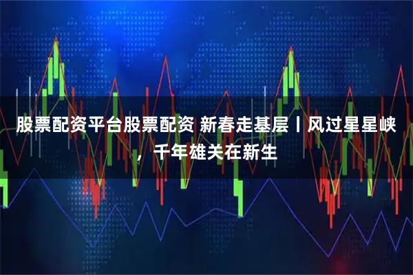股票配资平台股票配资 新春走基层丨风过星星峡，千年雄关在新生