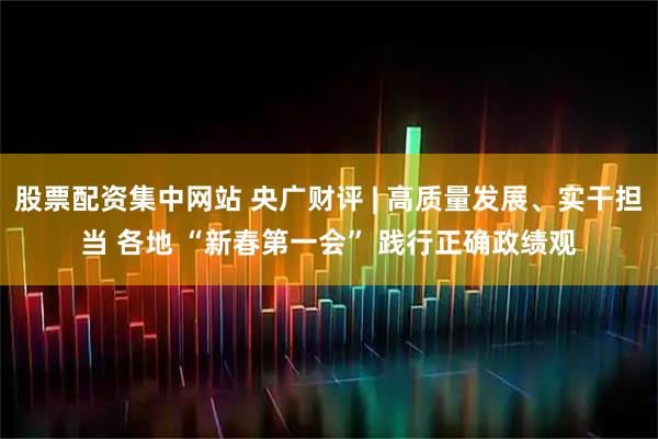 股票配资集中网站 央广财评 | 高质量发展、实干担当 各地 “新春第一会” 践行正确政绩观
