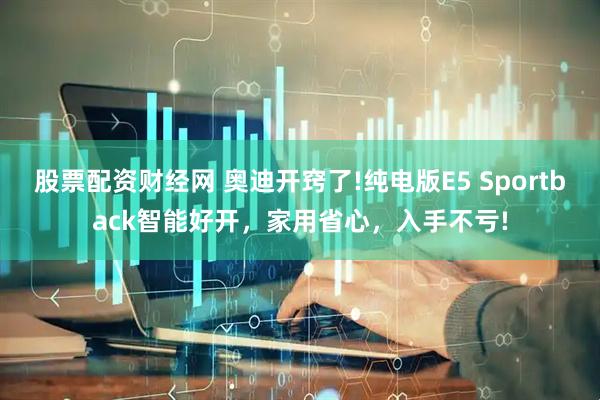 股票配资财经网 奥迪开窍了!纯电版E5 Sportback智能好开，家用省心，入手不亏!