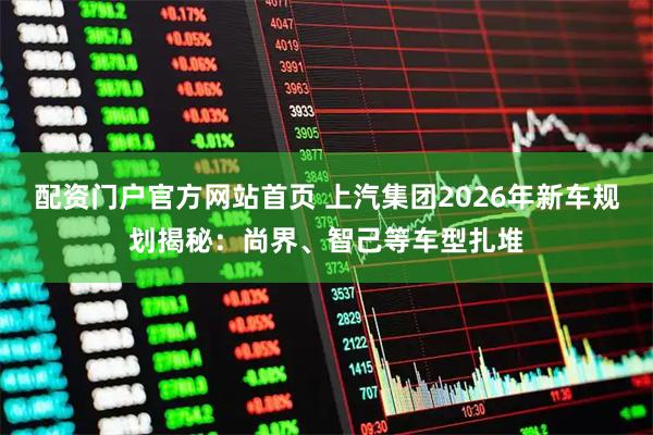 配资门户官方网站首页 上汽集团2026年新车规划揭秘：尚界、智己等车型扎堆