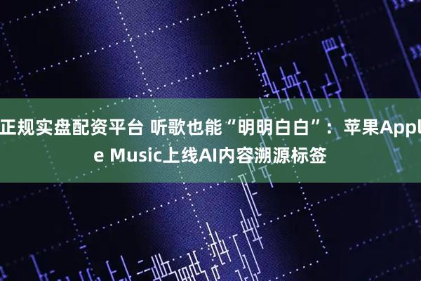 正规实盘配资平台 听歌也能“明明白白”：苹果Apple Music上线AI内容溯源标签
