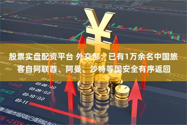 股票实盘配资平台 外交部：已有1万余名中国旅客自阿联酋、阿曼、沙特等国安全有序返回