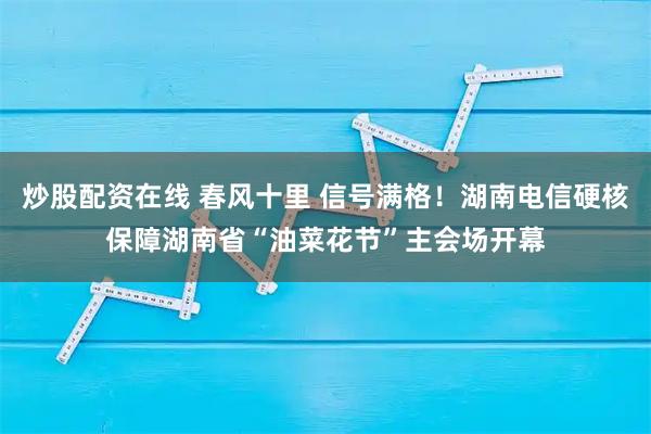 炒股配资在线 春风十里 信号满格！湖南电信硬核保障湖南省“油菜花节”主会场开幕