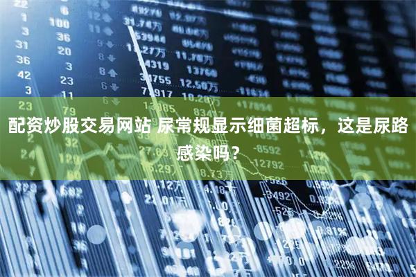 配资炒股交易网站 尿常规显示细菌超标，这是尿路感染吗？