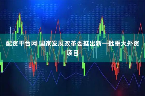配资平台网 国家发展改革委推出新一批重大外资项目