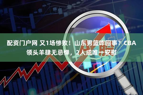 配资门户网 又1场惨败！山东男篮咋回事？CBA领头羊肆无忌惮，2人成唯一安慰