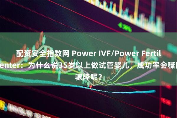 配资安全指数网 Power IVF/Power Fertiltiy Center：为什么说35岁以上做试管婴儿，成功率会骤降呢？