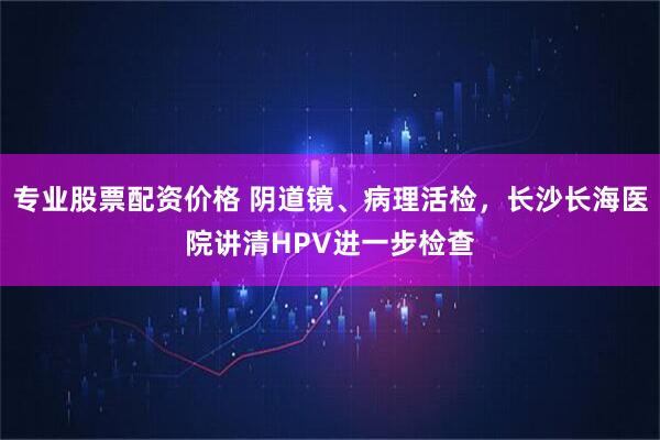 专业股票配资价格 阴道镜、病理活检,长沙长海医院讲清HPV进一步检查