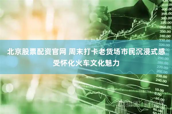 北京股票配资官网 周末打卡老货场市民沉浸式感受怀化火车文化魅力