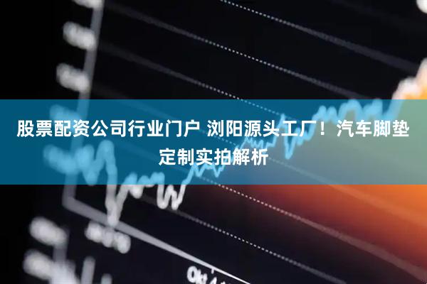股票配资公司行业门户 浏阳源头工厂!汽车脚垫定制实拍解析