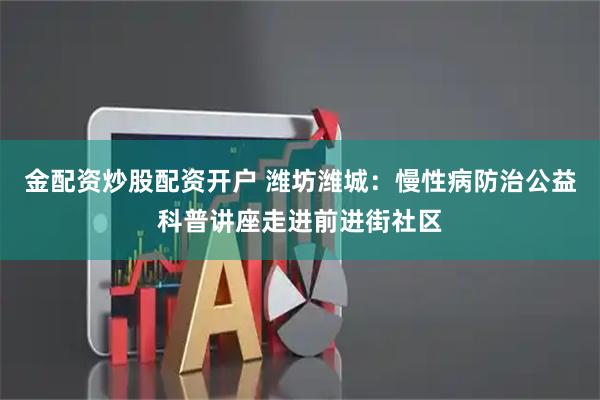 金配资炒股配资开户 潍坊潍城：慢性病防治公益科普讲座走进前进街社区