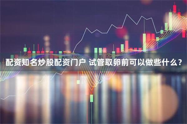 配资知名炒股配资门户 试管取卵前可以做些什么？