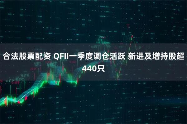 合法股票配资 QFII一季度调仓活跃 新进及增持股超440只