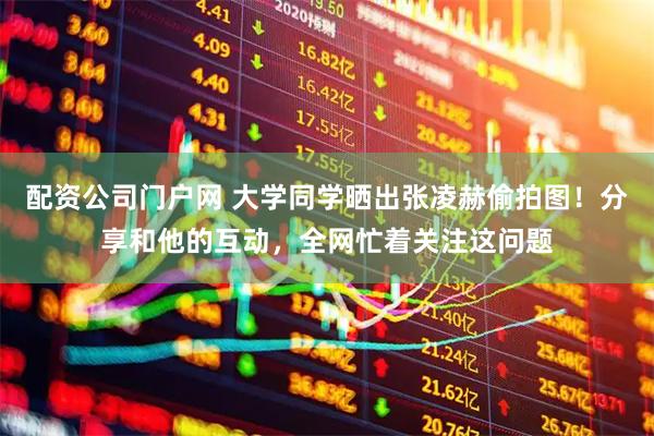 配资公司门户网 大学同学晒出张凌赫偷拍图！分享和他的互动，全网忙着关注这问题