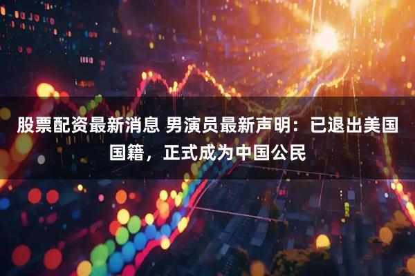 股票配资最新消息 男演员最新声明：已退出美国国籍，正式成为中国公民