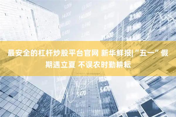 最安全的杠杆炒股平台官网 新华鲜报|“五一”假期遇立夏 不误农时勤耕耘