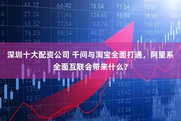 深圳十大配资公司 千问与淘宝全面打通，阿里系全面互联会带来什么？