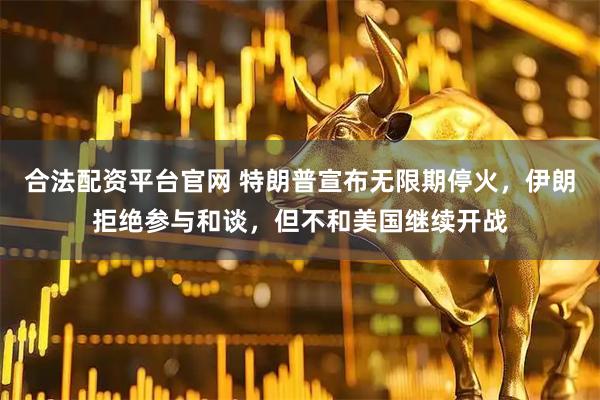 合法配资平台官网 特朗普宣布无限期停火，伊朗拒绝参与和谈，但不和美国继续开战