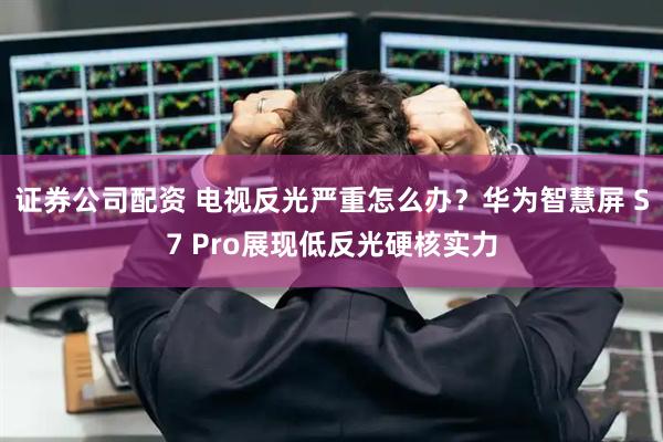证券公司配资 电视反光严重怎么办？华为智慧屏 S7 Pro展现低反光硬核实力
