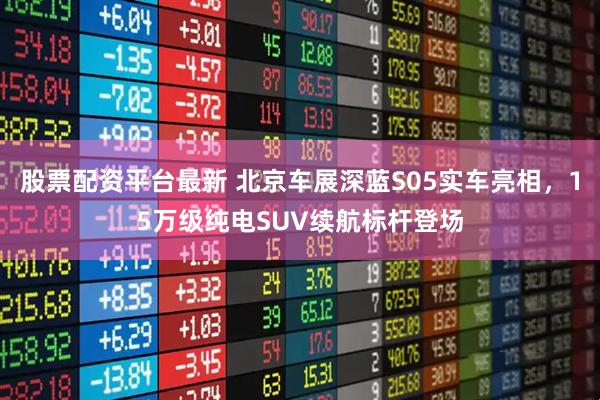 股票配资平台最新 北京车展深蓝S05实车亮相，15万级纯电SUV续航标杆登场