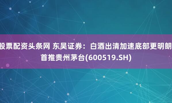 股票配资头条网 东吴证券：白酒出清加速底部更明朗 首推贵州茅台(600519.SH)