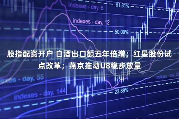 股指配资开户 白酒出口额五年倍增；红星股份试点改革；燕京推动U8稳步放量