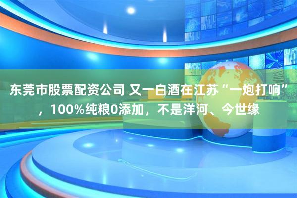 东莞市股票配资公司 又一白酒在江苏“一炮打响”，100%纯粮0添加，不是洋河、今世缘