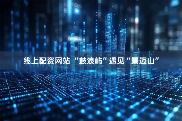 线上配资网站 “鼓浪屿”遇见“景迈山”