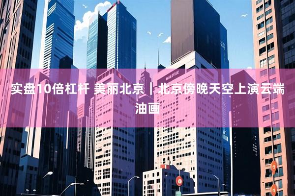 实盘10倍杠杆 美丽北京｜北京傍晚天空上演云端油画