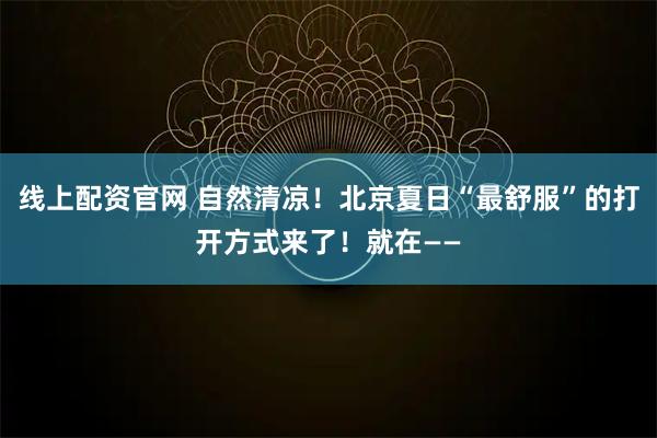 线上配资官网 自然清凉！北京夏日“最舒服”的打开方式来了！就在——