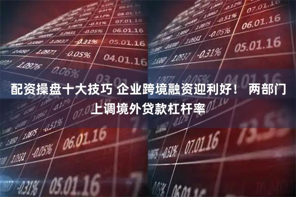 配资操盘十大技巧 企业跨境融资迎利好！ 两部门上调境外贷款杠杆率