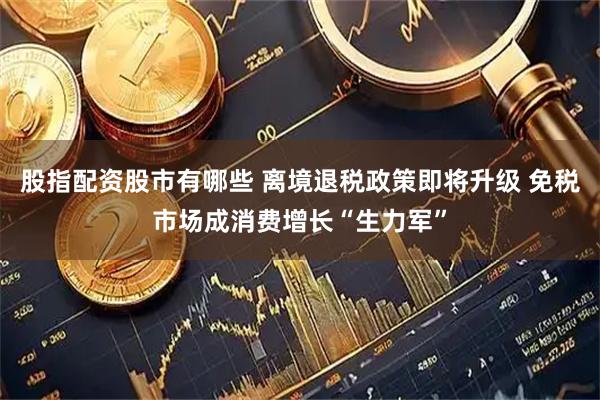 股指配资股市有哪些 离境退税政策即将升级 免税市场成消费增长“生力军”